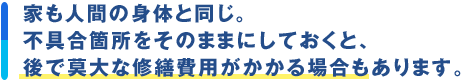 家も人間の身体と同じ。不具合箇所をそのままにしておくと、後で莫大な修繕費用がかかる場合もあります。